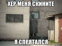 Хер меня скините Я спрятался