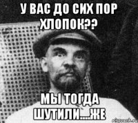 У вас до сих пор хлопок?? мы тогда шутили....же