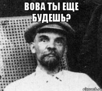 вова ты еще будешь? 