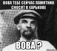 Вова тебе сейчас памятник сносят в Харькове Вова ?