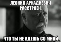 Леонид Аркадиевич расстроен, что ты не идешь со мной