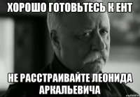 ХОРОШО ГОТОВЬТЕСЬ К ЕНТ НЕ РАССТРАИВАЙТЕ ЛЕОНИДА АРКАЛЬЕВИЧА