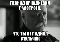 Леонид Аркадиевич расстроен, что ты не поднял стульчак
