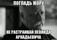 Погладь жору Не растраивай Леонида Аркадьевича