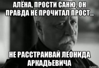 Алёна, прости Саню, он правда не прочитал ПРОСТ... НЕ РАССТРАИВАЙ ЛЕОНИДА АРКАДЬЕВИЧА