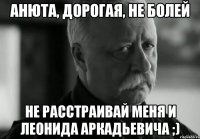 Анюта, дорогая, не болей Не расстраивай меня и Леонида Аркадьевича ;)