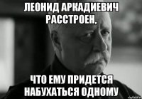 Леонид Аркадиевич расстроен, что ему придется набухаться одному