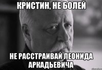 Кристин, не болей не расстраивай Леонида Аркадьевича