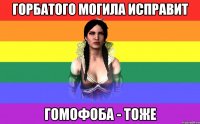 горбатого могила исправит гомофоба - тоже