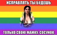 исправлять ты будешь только свою мамку, сосунок
