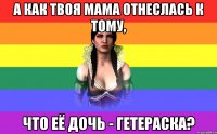 а как твоя мама отнеслась к тому, что её дочь - гетераска?