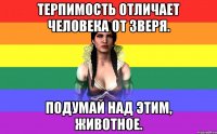 терпимость отличает человека от зверя. подумай над этим, животное.