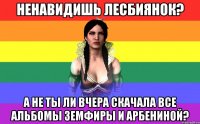 ненавидишь лесбиянок? а не ты ли вчера скачала все альбомы земфиры и арбениной?