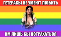 гетерасы не умеют любить им лишь бы потрахаться