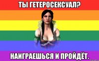 ты гетеросексуал? наиграешься и пройдёт.