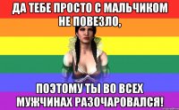 Да тебе просто с мальчиком не повезло, поэтому ты во всех мужчинах разочаровался!