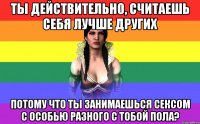 Ты действительно, считаешь себя лучше других потому что ты занимаешься сексом с особью разного с тобой пола?