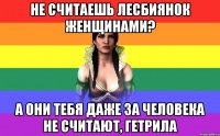 не считаешь лесбиянок женщинами? а они тебя даже за человека не считают, гетрила