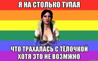 Я на столько тупая Что трахалась с тёлочкой хотя это не возмжно