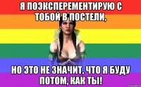 Я поэксперементирую с тобой в постели, но это не значит, что я буду потом, как ты!