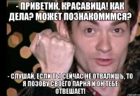 - приветик, красавица! как дела? может познакомимся? - слушай, если ты сейчас не отвалишь, то я позову своего парня и он тебе отвешает!