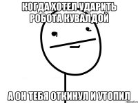 когда хотел ударить робота кувалдой а он тебя откинул и утопил