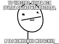 То чувство, когда вся группа обхитрила препода, а ты немножко мораснул