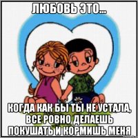 Любовь это... Когда как бы ты не устала, все ровно делаешь покушать и кормишь меня