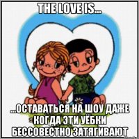 The love is... ...оставаться на шоу даже когда эти уёбки бессовестно затягивают