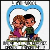 дружба это... Вспоминать о дне рожденья подруги (друга) исключительно в душе