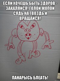 Если хочешь быть здоров - закаляйся! Голой жопой сядь на гвоздь и вращайся! Панарысь блеать!