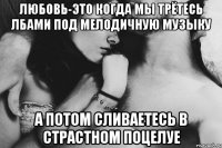 Любовь-это когда мы трётесь лбами под мелодичную музыку а потом сливаетесь в страстном поцелуе