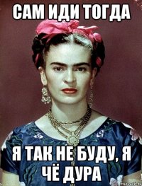 сам иди тогда я так не буду, я чё дура