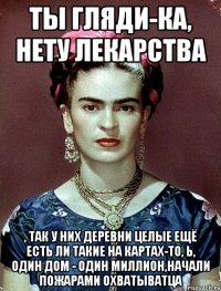 Ты гляди-ка, нету лекарства , так у них деревни целые ещё есть ли такие на картах-то, Ь, один дом - один миллион,начали пожарами охватыватца