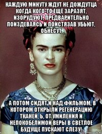 каждую минуту ждут не дождутца когда кого-то ещё заразят, изорудуют, предварительно поиздеваясь и поистязав убьют, обнесут , а потом сидят и над фильмом, в котором открыли регенерацию тканей, Ь, от умиления и непокобелимой веры в светлое будуще пускают слезу!