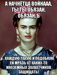 а начнётца войнааа, ты ты обязан, обязан, Ь , каждую такую и подобную ей мразь от каких-то иноземных захватчиков защищать!