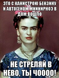 Это с канистрою бензину и автогеном миииирноэ в дом вошло , не стреляй в нево, ты чоооо!