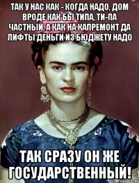 Так у нас как - когда надо, дом вроде как бы типа, ти-па частный, а как на капремонт да лифты деньги из бюджету надо так сразу он же государственный!