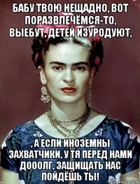 Бабу твою нещадно, вот поразвлечёмся-то, выебут, детей изуродуют, , а если иноземны захватчики, у тя перед нами дооолг, защищать нас пойдёшь ты!