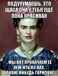 Подууумаешь, это щаса она у тебя ещё пока красивая , мы вот прокачаем её кем-нть из нас, какою-нибудь горилою!