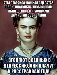 Аты старайса, кажная сделатая тобою писюлька, любой спам, вывешенное с красивами цифрыми объявление , вгоняют военных в депрессию, они плачут и расстраиваютца!