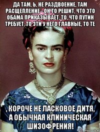 Да там, Ь, не раздвоение, там расщепление - он то решит, что это Обама приказывает, то, что Путин требует, то эти у него главные, то те , короче не ласковое дитя, а обычная клиническая шизофрения!