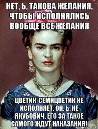 Нет, Ь, такова желания, чтобы исполнялись вообще все желания цветик-семицветик не исполняет, он, Ь, не Якубович, его за такое самого ждут наказания!