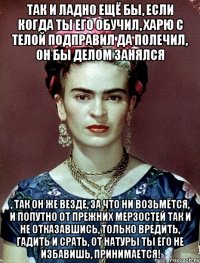 Так и ладно ещё бы, если когда ты его обучил, харю с телой подправил да полечил, он бы делом занялся , так он же везде, за что ни возьмётся, и попутно от прежних мерзостей так и не отказавшись, только вредить, гадить и срать, от натуры ты его не избавишь, принимается!