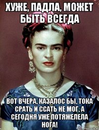 Хуже, падла, может быть всегда Вот вчера, казалос бы, тока срать и ссать не мог, а сегодня уже потяжелела нога!