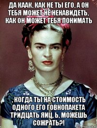 Да каак, как не ты его, а он тебя может не ненавидеть, как он может тебя понимать , когда ты на стоимость одного его говнопакета тридцать яиц, Ь, можешь сожрать?!