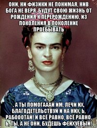 Они, ни физики не понимая, нив Бога не веря, будут свою жизнь от рождения к перерождению, из поколения в поколение проёбывать , а ты помогааай им, лечи их, благодетельствуй и на них, Ь, рабооотай! И всё равно, всё равно, Ь, ты, а не они, будешь фейхуёвый!