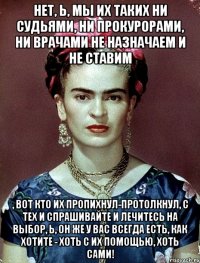 Нет, Ь, мы их таких ни судьями, ни прокурорами, ни врачами не назначаем и не ставим , вот кто их пропихнул-протолкнул, с тех и спрашивайте и лечитесь на выбор, Ь, он же у вас всегда есть, как хотите - хоть с их помощью, хоть сами!