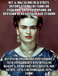 Нет, Ь, мы за них не в ответе, потому что мы их таких ни судьями, ни прокурорами, ни врачами не назначаем и не ставим , вот кто их пропихнул-протолкнул, с тех и спрашивайте и лечитесь на выбор, Ь, он же у вас всегда есть, как хотите - хоть с их помощью, хоть сами!