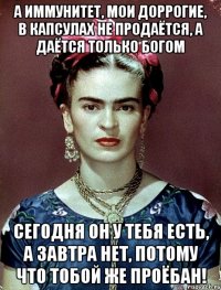 А иммунитет, мои доррогие, в капсулах не продаётся, а даётся только Богом Сегодня он у тебя есть, а завтра нет, потому что тобой же проёбан!